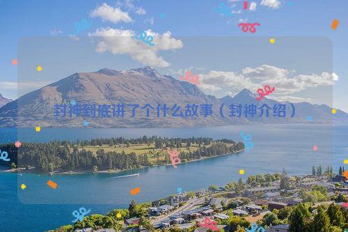 封神到底讲了个什么故事(封神介绍)