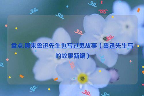 盘点:原来鲁迅先生也写过鬼故事(鲁迅先生写的故事新编)